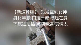 【新速片遞】  短发巨乳女神 身材丰腴 口技一流 被压在身下疯狂抽插 高潮连连 表情太诱人 