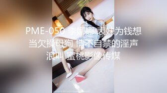 PME-050 李娜娜 表妹为钱想当欠操母狗 情不自禁的淫声浪叫 蜜桃影像传媒