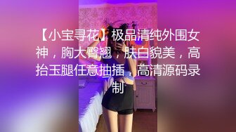 【小宝寻花】极品清纯外围女神，胸大臀翘，肤白貌美，高抬玉腿任意抽插，高清源码录制