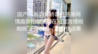 国产TS系列郑娇蓉性感渔网情趣装和眼镜男在浴室激情啪啪啪 不停喊着“宝贝快点草我”