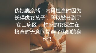 伪娘惠奈酱 - 内科检查时因为长得像女孩子，所以被分到了女士病区， 性感的女医生在检查时无意间揭穿了伪娘的身份！