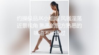 约操极品JK小姐姐 风骚淫荡近景视角 熟悉的配方熟悉的味道不可错过