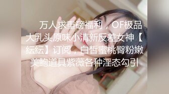 ❤️万人求重磅福利，OF极品大乳头原味小清新反差女神【纭纭】订阅，白皙蜜桃臀粉嫩美鲍道具紫薇各种淫态勾引