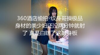 360酒店偷拍-纹身哥操极品身材的美少妇还没两分钟就射了 真是白瞎了这副身板