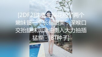 [2DF2]沈先生探花约了两个嫩妹留一个长相甜美，深喉口交抬腿抹润滑油侧入大力抽插猛操 - [BT种子]