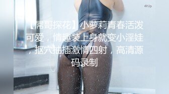 【屌哥探花】小萝莉青春活泼可爱，情趣装上身就变小淫娃，抠穴抽插激情四射，高清源码录制