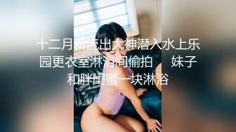 十二月新流出大神潜入水上乐园更衣室淋浴间偷拍❤️妹子和胖闺蜜一块淋浴