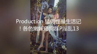 Production 猛男性福生活记！各色嫩妹母狗群P淫乱13