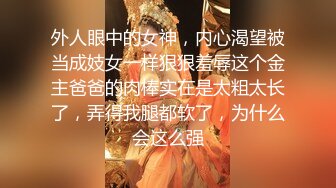 外人眼中的女神，内心渴望被当成妓女一样狠狠羞辱这个金主爸爸的肉棒实在是太粗太长了，弄得我腿都软了，为什么会这么强