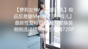 【萝莉女神❤️童颜巨乳】极品反差婊Mei闺蜜『小玲儿』最新性爱私拍 极品反差换装啪啪连续精液内射 高清720P原版