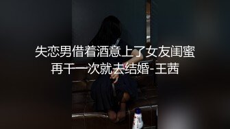 失恋男借着酒意上了女友闺蜜再干一次就去结婚-王茜