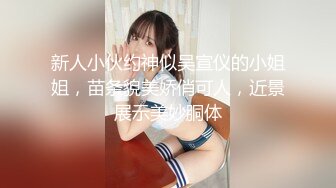 新人小伙约神似吴宣仪的小姐姐，苗条貌美娇俏可人，近景展示美妙胴体