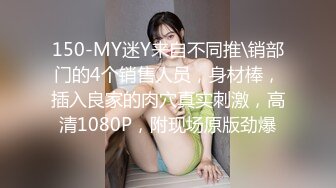 150-MY迷Y来自不同推\销部门的4个销售人员，身材棒，插入良家的肉穴真实刺激，高清1080P，附现场原版劲爆