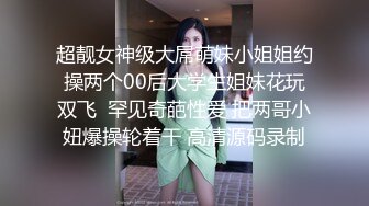 超靓女神级大屌萌妹小姐姐约操两个00后大学生姐妹花玩双飞  罕见奇葩性爱 把两哥小妞爆操轮着干 高清源码录制