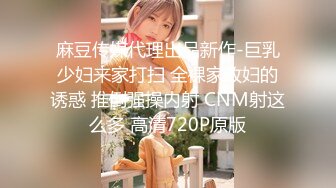 麻豆传媒代理出品新作-巨乳少妇来家打扫 全裸家政妇的诱惑 推倒强操内射 CNM射这么多 高清720P原版