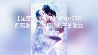 【星空无限传媒】xkvp-018 风骚继母成为叛逆儿子的泄慾工具 晨晨