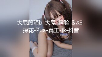 大屁股骚b-大屌-露脸-熟妇-探花-Pua-真正-jk-抖音