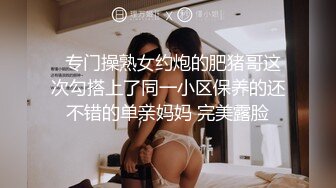   专门操熟女约炮的肥猪哥这次勾搭上了同一小区保养的还不错的单亲妈妈 完美露脸