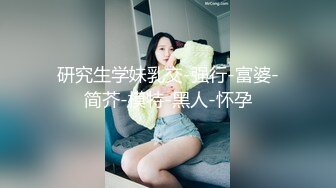 研究生学妹乳交-强行-富婆-简芥-模特-黑人-怀孕