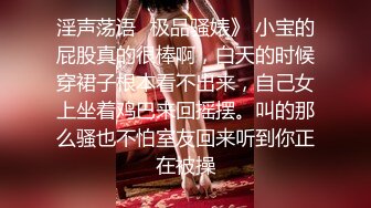 淫声荡语✿极品骚婊》 小宝的屁股真的很棒啊，白天的时候穿裙子根本看不出来，自己女上坐着鸡巴来回摇摆。叫的那么骚也不怕室友回来听到你正在被操