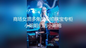 商场女厕多角度偷拍珠宝专柜小姐姐们的小嫩鲍