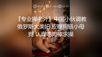 『专业操老外』中国小伙调教俄罗斯大美妞 皮鞭狗链小母狗 认真吃肉棒求操