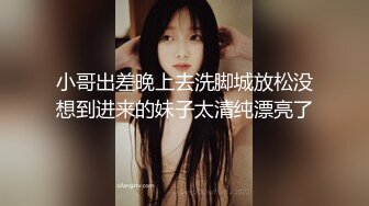 小哥出差晚上去洗脚城放松没想到进来的妹子太清纯漂亮了