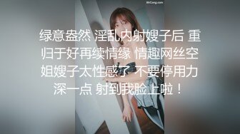 绿意盎然 淫乱内射嫂子后 重归于好再续情缘 情趣网丝空姐嫂子太性感了 不要停用力深一点 射到我脸上啦！