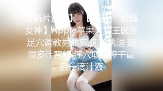 【新片速遞】  【极品❤️长腿女神】Apple苹果✨ 女王医生足穴调教男贱狗 淫欲挑逗 超湿多汁蜜鲍 淫穴取精榨干最后一滴汁液