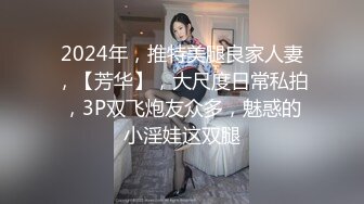 2024年，推特美腿良家人妻，【芳华】，大尺度日常私拍，3P双飞炮友众多，魅惑的小淫娃这双腿