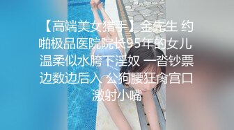 【高端美女猎手】金先生 约啪极品医院院长95年的女儿 温柔似水胯下淫奴 一沓钞票边数边后入 公狗腰狂肏宫口激射小嘴