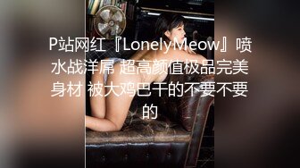 P站网红『LonelyMeow』喷水战洋屌 超高颜值极品完美身材 被大鸡巴干的不要不要的