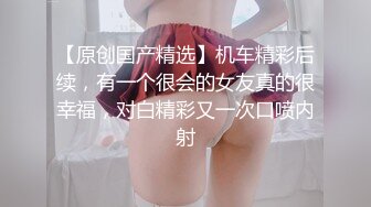 【原创国产精选】机车精彩后续，有一个很会的女友真的很幸福，对白精彩又一次口喷内射