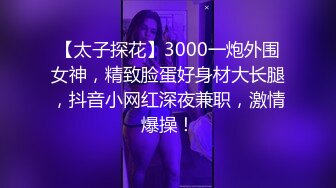 【太子探花】3000一炮外围女神，精致脸蛋好身材大长腿，抖音小网红深夜兼职，激情爆操！