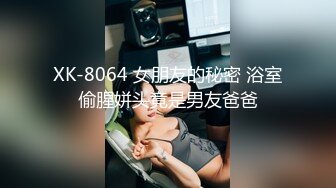 XK-8064 女朋友的秘密 浴室偷腥姘头竟是男友爸爸