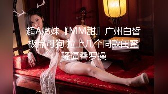 超A嫩妹『MM甜』广州白皙极品母狗 拉上几个同款闺蜜骚逼叠罗操