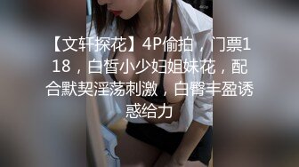 【文轩探花】4P偷拍，门票118，白皙小少妇姐妹花，配合默契淫荡刺激，白臀丰盈诱惑给力