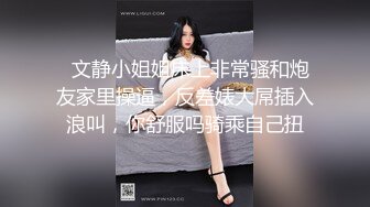   文静小姐姐床上非常骚和炮友家里操逼，反差婊大屌插入浪叫，你舒服吗骑乘自己扭