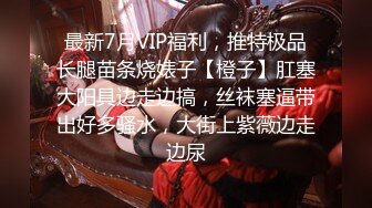 最新7月VIP福利，推特极品长腿苗条烧婊子【橙子】肛塞大阳具边走边搞，丝袜塞逼带出好多骚水，大街上紫薇边走边尿