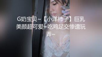 G奶宝贝~【小洋柿子】巨乳美颜超可爱~吃鸡足交惨遭玩弄~