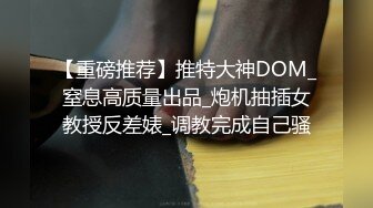 【重磅推荐】推特大神DOM_窒息高质量出品_炮机抽插女教授反差婊_调教完成自己骚