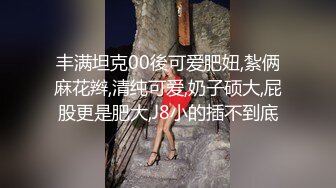 丰满坦克00後可爱肥妞,紮俩麻花辫,清纯可爱,奶子硕大,屁股更是肥大,J8小的插不到底