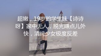 超嫩，19岁的学生妹【诗诗呀】家中无人，脱光赚点儿外快，清纯少女极度反差