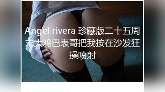 Angel rivera 珍藏版二十五周末大鸡巴表哥把我按在沙发狂操喷射