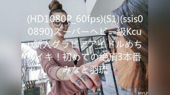 (HD1080P_60fps)(S1)(ssis00890)スーパーヘビー級Kcup新人グラビアアイドルめちゃイキ！初めての絶頂3本番 みなと羽琉