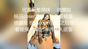 ❤️可爱反差萌妹❤️微露脸 极品coser漫展之后急着被操 微露脸 极品coser漫展之后急着被操 软软的呻吟让人欲罢不能