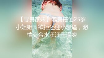 【寻良家妹】泡良搭讪25岁小姐姐，欲拒还迎小骚逼，激情交合水汪汪干逼爽