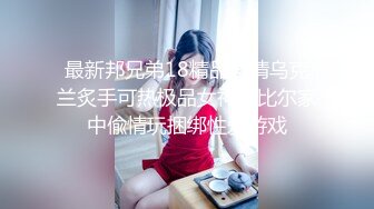 最新邦兄弟18精品剧情乌克兰炙手可热极品女神西比尔家中偸情玩捆绑性爱游戏