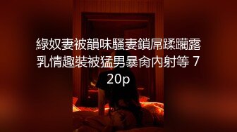 綠奴妻被韻味騷妻鎖屌蹂躪露乳情趣裝被猛男暴肏內射等 720p