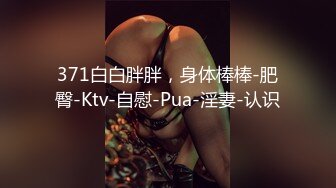 371白白胖胖，身体棒棒-肥臀-Ktv-自慰-Pua-淫妻-认识